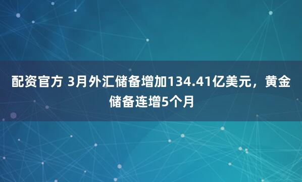 配资官方 3月外汇储备增加134.41亿美元，黄金储备连增5个月