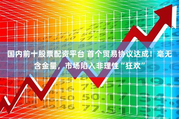 国内前十股票配资平台 首个贸易协议达成！毫无含金量，市场陷入非理性“狂欢”