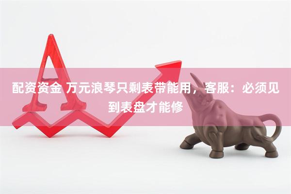 配资资金 万元浪琴只剩表带能用，客服：必须见到表盘才能修