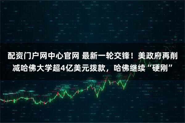 配资门户网中心官网 最新一轮交锋！美政府再削减哈佛大学超4亿美元拨款，哈佛继续“硬刚”
