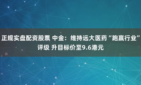 正规实盘配资股票 中金：维持远大医药“跑赢行业”评级 升目标价至9.6港元