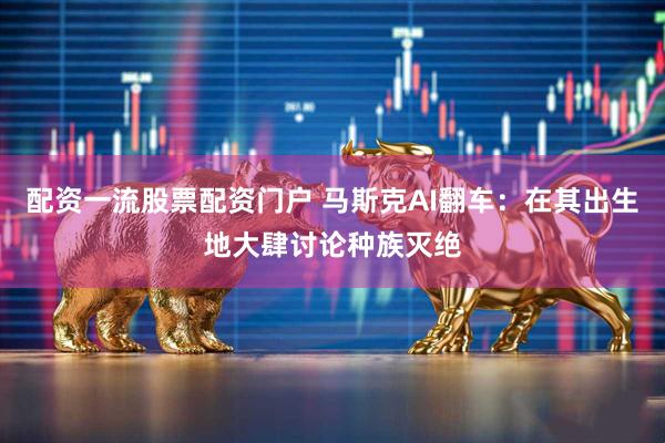 配资一流股票配资门户 马斯克AI翻车：在其出生地大肆讨论种族灭绝