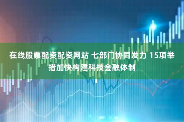 在线股票配资配资网站 七部门协同发力 15项举措加快构建科技金融体制