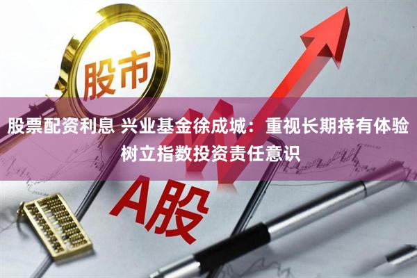 股票配资利息 兴业基金徐成城：重视长期持有体验 树立指数投资责任意识