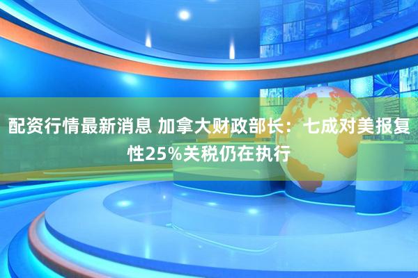 配资行情最新消息 加拿大财政部长：七成对美报复性25%关税仍在执行