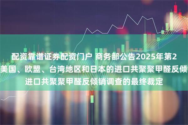 配资靠谱证券配资门户 商务部公告2025年第25号 公布对原产于美国、欧盟、台湾地区和日本的进口共聚聚甲醛反倾销调查的最终裁定