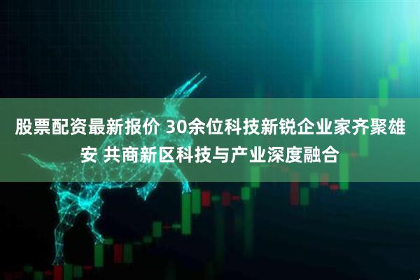 股票配资最新报价 30余位科技新锐企业家齐聚雄安 共商新区科技与产业深度融合