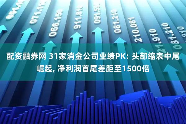 配资融券网 31家消金公司业绩PK: 头部缩表中尾崛起, 净利润首尾差距至1500倍