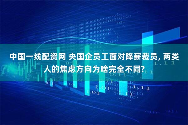 中国一线配资网 央国企员工面对降薪裁员, 两类人的焦虑方向为啥完全不同?