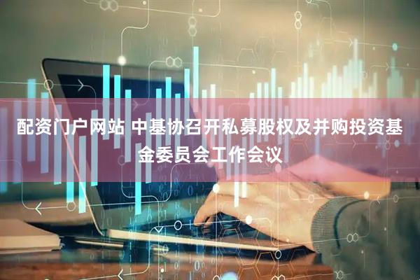 配资门户网站 中基协召开私募股权及并购投资基金委员会工作会议