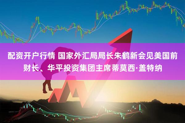 配资开户行情 国家外汇局局长朱鹤新会见美国前财长、华平投资集团主席蒂莫西·盖特纳