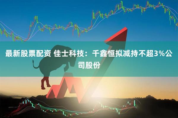 最新股票配资 佳士科技：千鑫恒拟减持不超3%公司股份