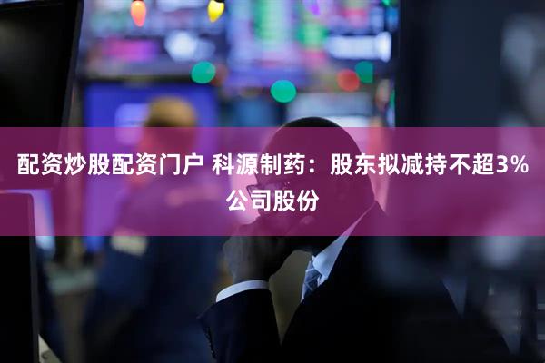 配资炒股配资门户 科源制药：股东拟减持不超3%公司股份