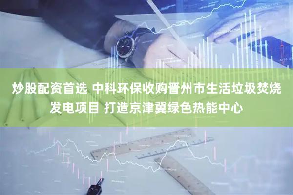 炒股配资首选 中科环保收购晋州市生活垃圾焚烧发电项目 打造京津冀绿色热能中心