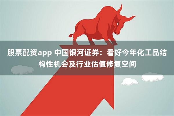 股票配资app 中国银河证券：看好今年化工品结构性机会及行业估值修复空间