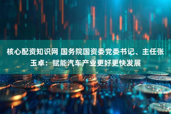 核心配资知识网 国务院国资委党委书记、主任张玉卓：赋能汽车产业更好更快发展