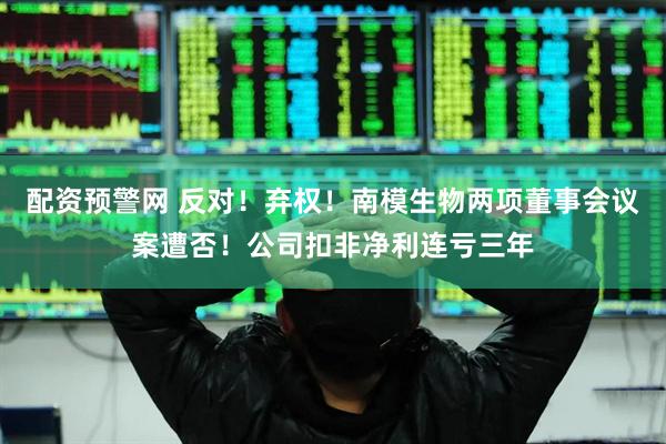 配资预警网 反对！弃权！南模生物两项董事会议案遭否！公司扣非净利连亏三年