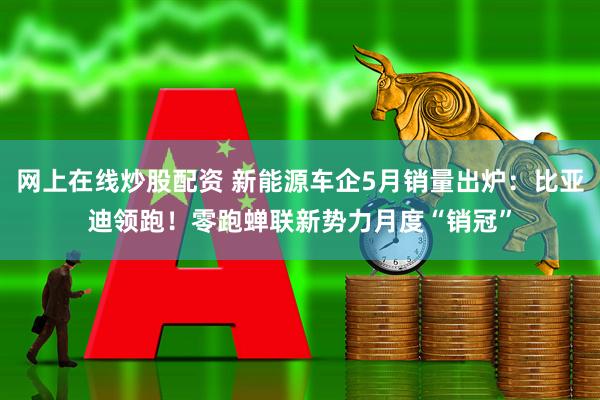 网上在线炒股配资 新能源车企5月销量出炉：比亚迪领跑！零跑蝉联新势力月度“销冠”