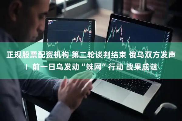正规股票配资机构 第二轮谈判结束 俄乌双方发声！前一日乌发动“蛛网”行动 战果成谜