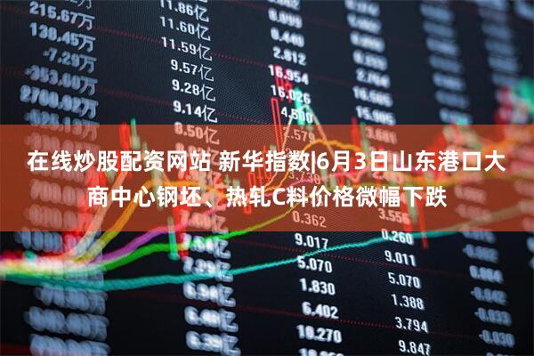 在线炒股配资网站 新华指数|6月3日山东港口大商中心钢坯、热轧C料价格微幅下跌