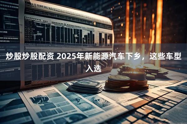 炒股炒股配资 2025年新能源汽车下乡，这些车型入选