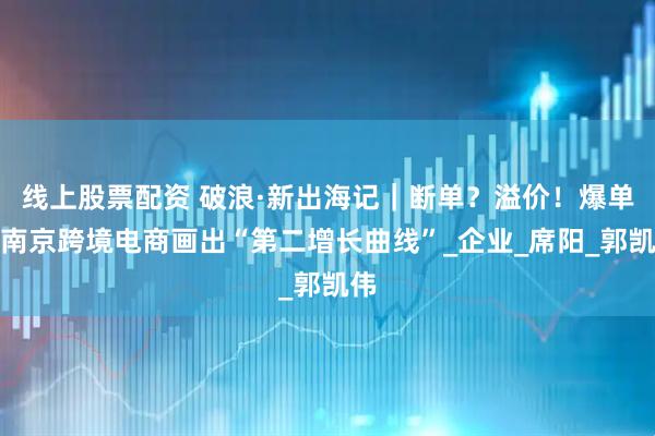 线上股票配资 破浪·新出海记｜断单？溢价！爆单！南京跨境电商画出“第二增长曲线”_企业_席阳_郭凯伟
