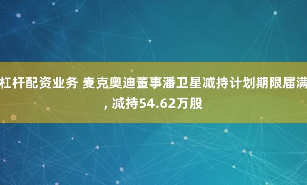 杠杆配资业务 麦克奥迪董事潘卫星减持计划期限届满, 减持54.62万股