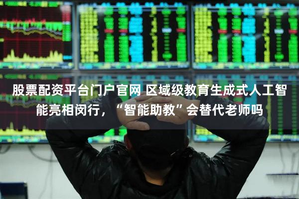 股票配资平台门户官网 区域级教育生成式人工智能亮相闵行，“智能助教”会替代老师吗