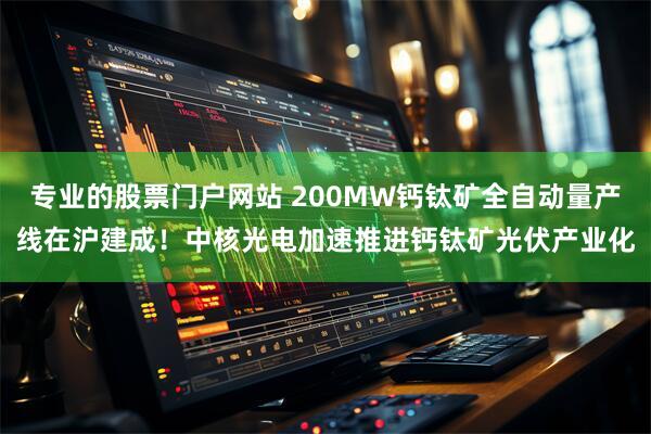 专业的股票门户网站 200MW钙钛矿全自动量产线在沪建成！中核光电加速推进钙钛矿光伏产业化