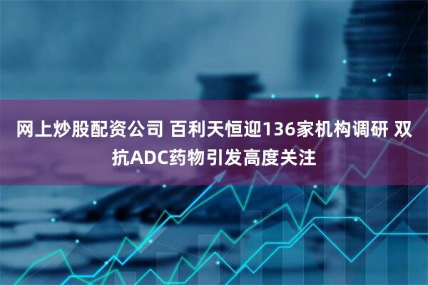 网上炒股配资公司 百利天恒迎136家机构调研 双抗ADC药物引发高度关注