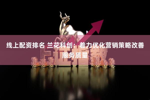线上配资排名 兰花科创：着力优化营销策略改善服务质量