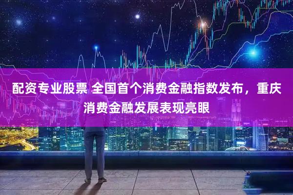 配资专业股票 全国首个消费金融指数发布，重庆消费金融发展表现亮眼