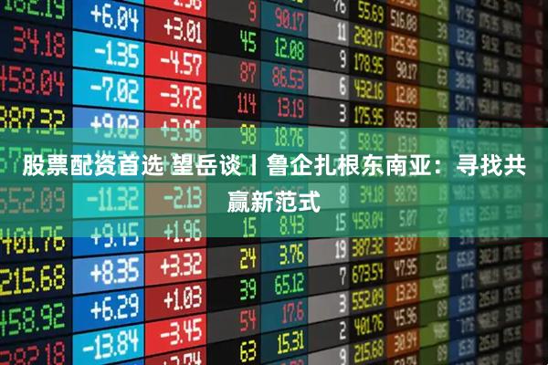 股票配资首选 望岳谈丨鲁企扎根东南亚：寻找共赢新范式