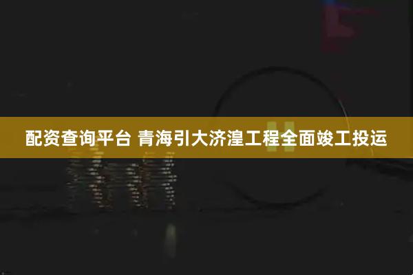配资查询平台 青海引大济湟工程全面竣工投运