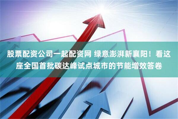 股票配资公司一起配资网 绿意澎湃新襄阳！看这座全国首批碳达峰试点城市的节能增效答卷