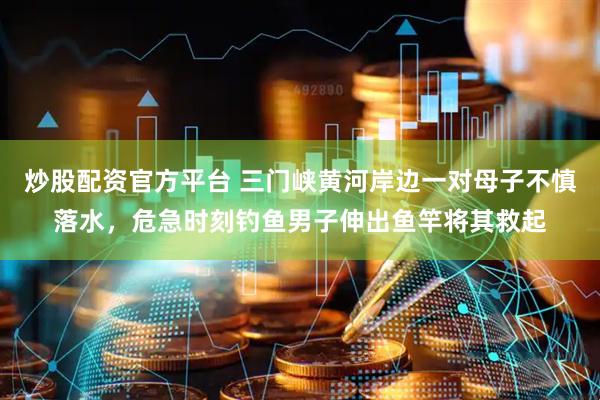 炒股配资官方平台 三门峡黄河岸边一对母子不慎落水，危急时刻钓鱼男子伸出鱼竿将其救起