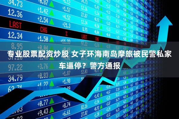 专业股票配资炒股 女子环海南岛摩旅被民警私家车逼停？警方通报