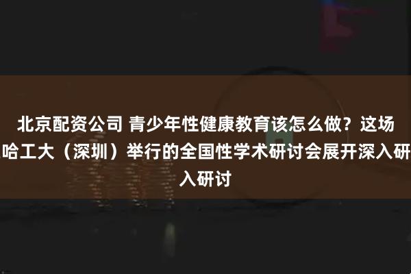 北京配资公司 青少年性健康教育该怎么做？这场在哈工大（深圳）举行的全国性学术研讨会展开深入研讨