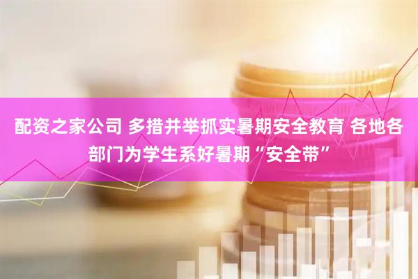 配资之家公司 多措并举抓实暑期安全教育 各地各部门为学生系好暑期“安全带”