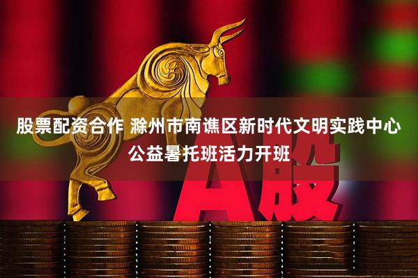 股票配资合作 滁州市南谯区新时代文明实践中心公益暑托班活力开班