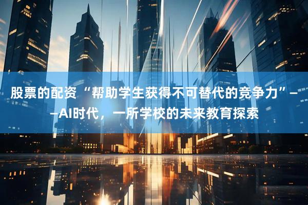 股票的配资 “帮助学生获得不可替代的竞争力”——AI时代，一所学校的未来教育探索