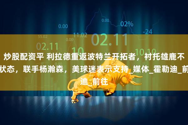 炒股配资平 利拉德重返波特兰开拓者，衬托雄鹿不佳状态，联手杨瀚森，美球迷表示支持_媒体_霍勒迪_前往