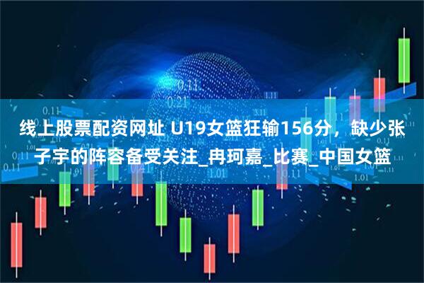 线上股票配资网址 U19女篮狂输156分，缺少张子宇的阵容备受关注_冉珂嘉_比赛_中国女篮