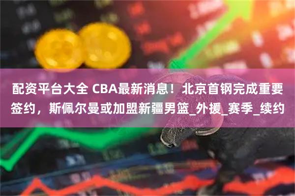 配资平台大全 CBA最新消息！北京首钢完成重要签约，斯佩尔曼或加盟新疆男篮_外援_赛季_续约