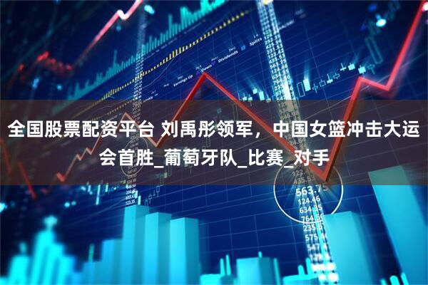 全国股票配资平台 刘禹彤领军，中国女篮冲击大运会首胜_葡萄牙队_比赛_对手