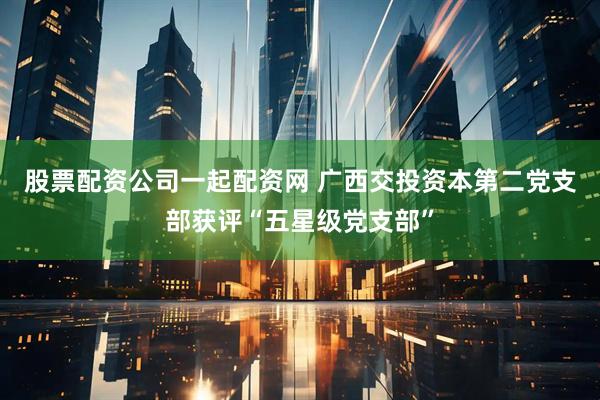 股票配资公司一起配资网 广西交投资本第二党支部获评“五星级党支部”