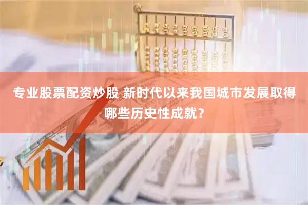 专业股票配资炒股 新时代以来我国城市发展取得哪些历史性成就？