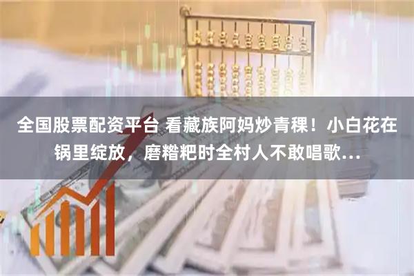 全国股票配资平台 看藏族阿妈炒青稞！小白花在锅里绽放，磨糌粑时全村人不敢唱歌…