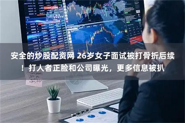 安全的炒股配资网 26岁女子面试被打骨折后续！打人者正脸和公司曝光，更多信息被扒